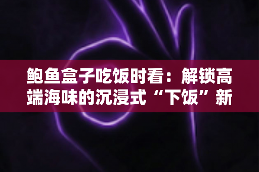 鲍鱼盒子吃饭时看:解锁高端海味的沉浸式“下饭”新体验 鲍鱼盒子吃饭时看:解锁高端海味的沉浸式“下饭”新体验