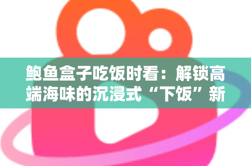 鲍鱼盒子吃饭时看:解锁高端海味的沉浸式“下饭”新体验 鲍鱼盒子吃饭时看:解锁高端海味的沉浸式“下饭”新体验