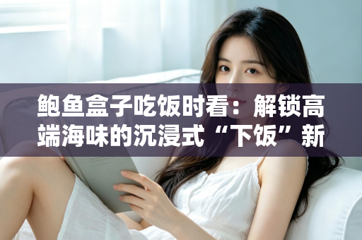 鲍鱼盒子吃饭时看：解锁高端海味的沉浸式“下饭”新体验
