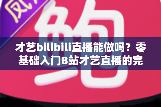 才艺bilibili直播能做吗?零基础入门B站才艺直播的完整攻略与变现指南 才艺bilibili直播能做吗?零基础入门B站才艺直播的完整攻略与变现指南