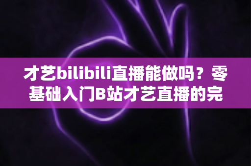 才艺bilibili直播能做吗?零基础入门B站才艺直播的完整攻略与变现指南 才艺bilibili直播能做吗?零基础入门B站才艺直播的完整攻略与变现指南