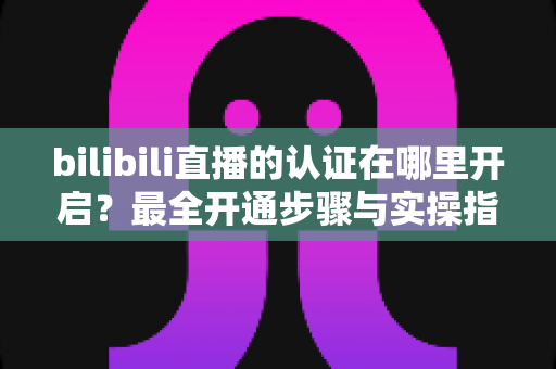 bilibili直播的认证在哪里开启?最全开通步骤与实操指南一文读懂 bilibili直播的认证在哪里开启?最全开通步骤与实操指南一文读懂