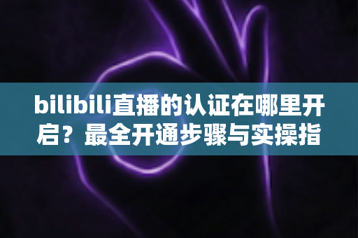 bilibili直播的认证在哪里开启?最全开通步骤与实操指南一文读懂 bilibili直播的认证在哪里开启?最全开通步骤与实操指南一文读懂
