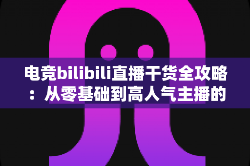 电竞bilibili直播干货全攻略：从零基础到高人气主播的实战进阶指南