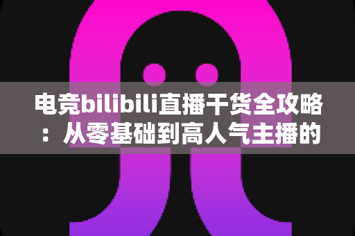 电竞bilibili直播干货全攻略：从零基础到高人气主播的实战进阶指南
