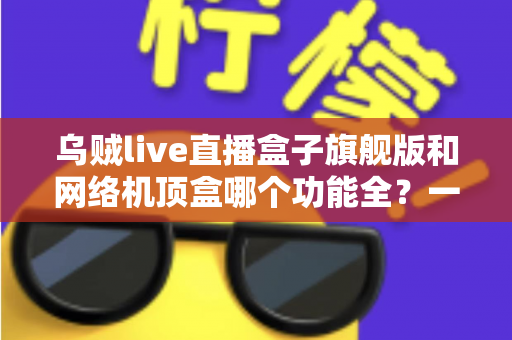 乌贼live直播盒子旗舰版和网络机顶盒哪个功能全？一文读懂两大设备的功能差异与选购指南