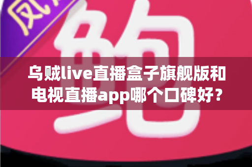 乌贼live直播盒子旗舰版和电视直播app哪个口碑好？深度对比两大家庭观影方案，帮你找到最适合自己的选择