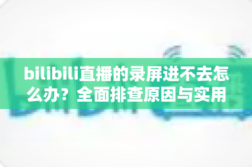 bilibili直播的录屏进不去怎么办?全面排查原因与实用解决指南 bilibili直播的录屏进不去怎么办?全面排查原因与实用解决指南