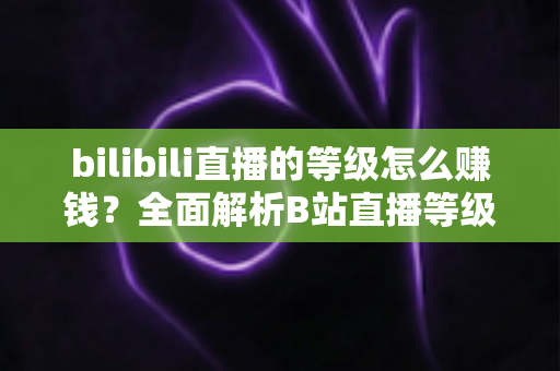 bilibili直播的等级怎么赚钱？全面解析B站直播等级体系与变现实战攻略