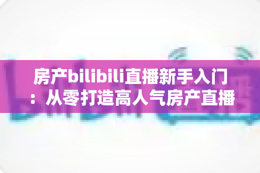 房产bilibili直播新手入门:从零打造高人气房产直播间的实战指南 房产bilibili直播新手入门:从零打造高人气房产直播间的实战指南