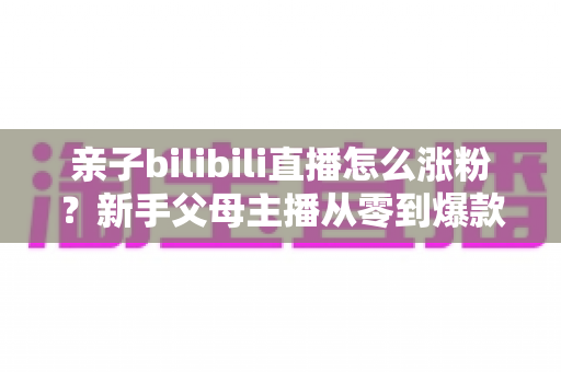 亲子bilibili直播怎么涨粉？新手父母主播从零到爆款的实战涨粉指南