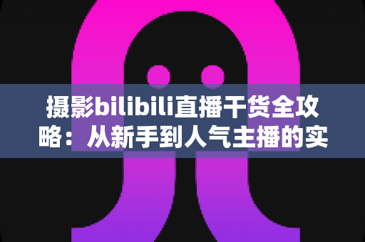 摄影bilibili直播干货全攻略:从新手到人气主播的实战指南 摄影bilibili直播干货全攻略:从新手到人气主播的实战指南