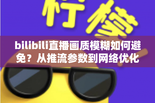 bilibili直播画质模糊如何避免？从推流参数到网络优化的全流程高清直播指南