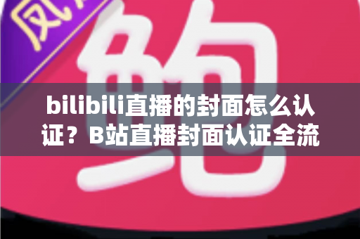 bilibili直播的封面怎么认证？B站直播封面认证全流程解析与快速过审实用指南