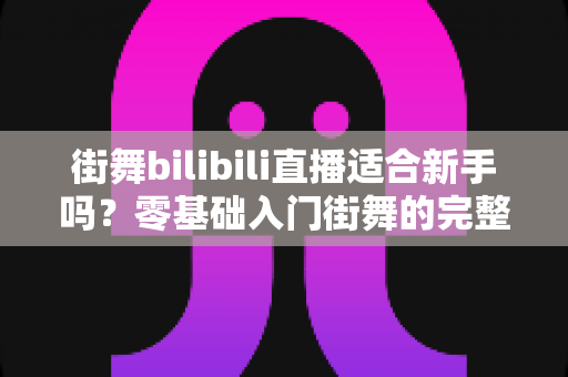 街舞bilibili直播适合新手吗？零基础入门街舞的完整指南与实用建议