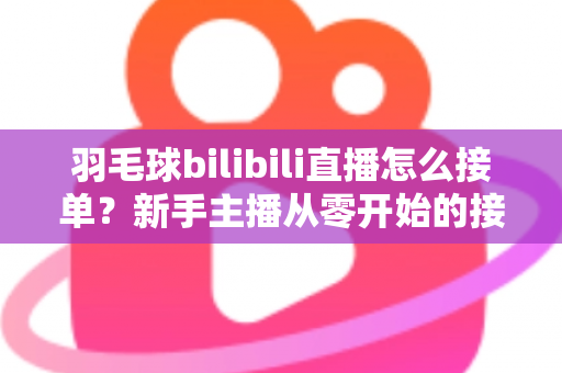 羽毛球bilibili直播怎么接单?新手主播从零开始的接单变现全攻略 羽毛球bilibili直播怎么接单?新手主播从零开始的接单变现全攻略