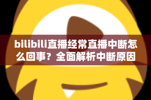 bilibili直播经常直播中断怎么回事？全面解析中断原因与高效解决办法