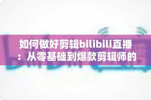 如何做好剪辑bilibili直播：从零基础到爆款剪辑师的完整实战指南