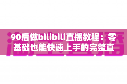 90后做bilibili直播教程：零基础也能快速上手的完整直播进阶攻略