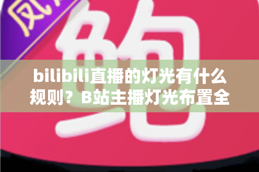 bilibili直播的灯光有什么规则？B站主播灯光布置全攻略与实用避坑指南
