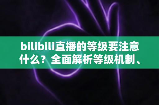 bilibili直播的等级要注意什么?全面解析等级机制、升级技巧与避坑指南 bilibili直播的等级要注意什么?全面解析等级机制、升级技巧与避坑指南
