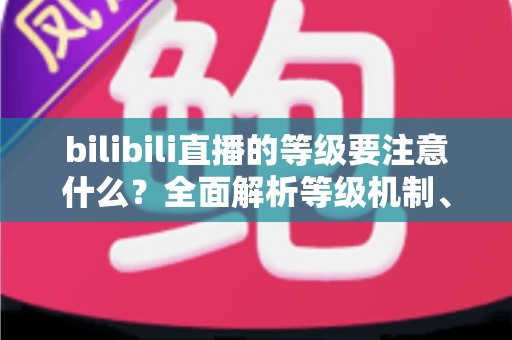 bilibili直播的等级要注意什么?全面解析等级机制、升级技巧与避坑指南 bilibili直播的等级要注意什么?全面解析等级机制、升级技巧与避坑指南