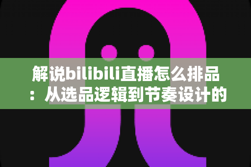 解说bilibili直播怎么排品：从选品逻辑到节奏设计的全流程实战指南