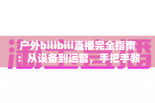 户外bilibili直播完全指南：从设备到运营，手把手教你打造高人气户外直播间