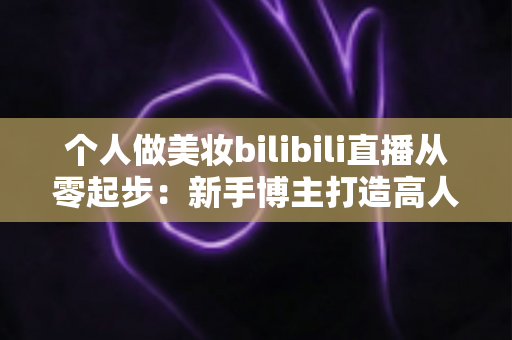 个人做美妆bilibili直播从零起步：新手博主打造高人气直播间的完整实战指南
