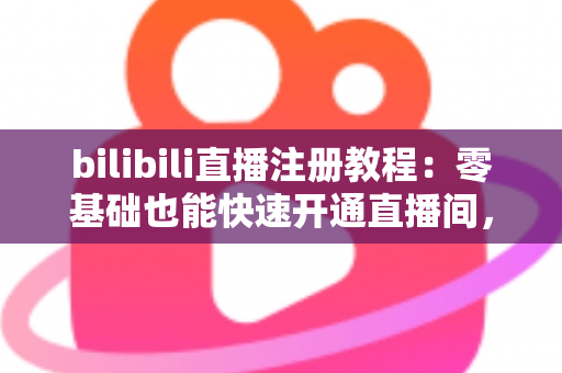 bilibili直播注册教程：零基础也能快速开通直播间，开启你的主播之路！