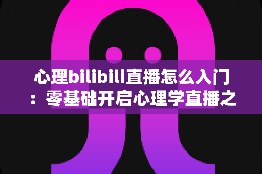 心理bilibili直播怎么入门：零基础开启心理学直播之路的全方位实战指南