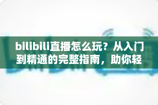 bilibili直播怎么玩?从入门到精通的完整指南,助你轻松玩转B站直播 bilibili直播怎么玩?从入门到精通的完整指南,助你轻松玩转B站直播