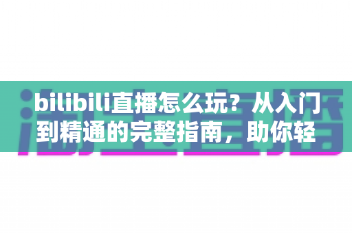 bilibili直播怎么玩？从入门到精通的完整指南，助你轻松玩转B站直播