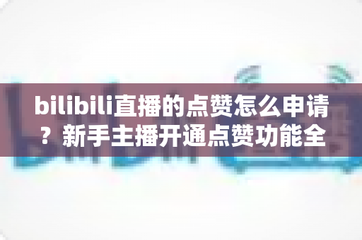 bilibili直播的点赞怎么申请？新手主播开通点赞功能全流程实用指南