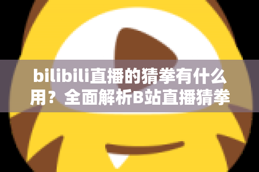 bilibili直播的猜拳有什么用？全面解析B站直播猜拳互动的功能、玩法与运营价值