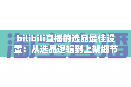 bilibili直播的选品最佳设置：从选品逻辑到上架细节的全流程实战指南