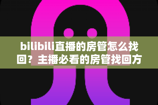 bilibili直播的房管怎么找回？主播必看的房管找回方法与直播管理全攻略
