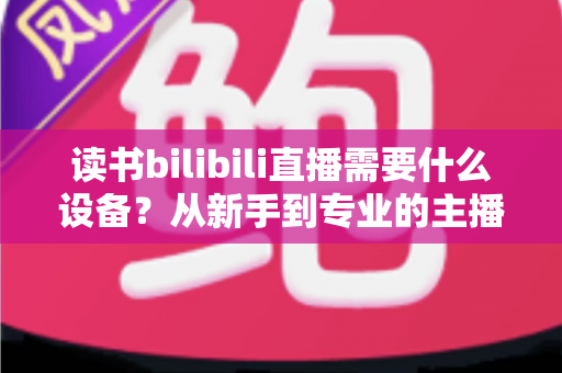 读书bilibili直播需要什么设备?从新手到专业的主播装备全攻略 读书bilibili直播需要什么设备?从新手到专业的主播装备全攻略