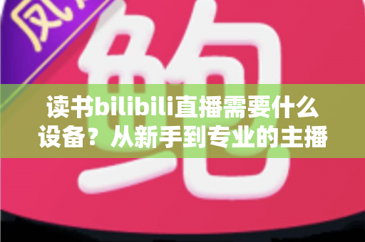 读书bilibili直播需要什么设备？从新手到专业的主播装备全攻略
