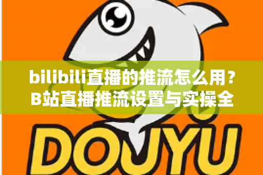 bilibili直播的推流怎么用?B站直播推流设置与实操全流程指南 bilibili直播的推流怎么用?B站直播推流设置与实操全流程指南