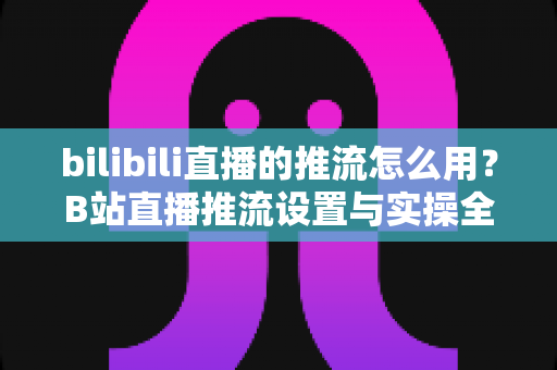 bilibili直播的推流怎么用?B站直播推流设置与实操全流程指南 bilibili直播的推流怎么用?B站直播推流设置与实操全流程指南