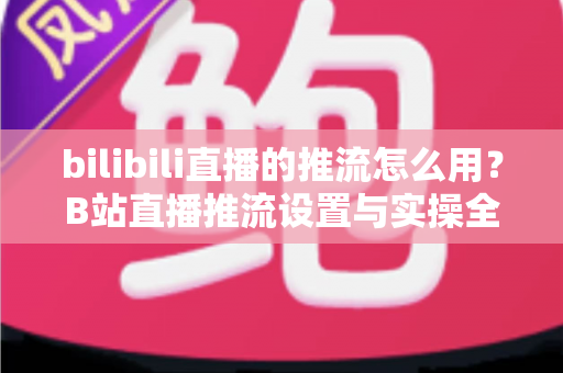 bilibili直播的推流怎么用？B站直播推流设置与实操全流程指南