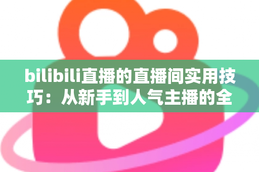 bilibili直播的直播间实用技巧:从新手到人气主播的全方位进阶指南 bilibili直播的直播间实用技巧:从新手到人气主播的全方位进阶指南