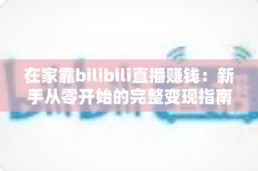 在家靠bilibili直播赚钱：新手从零开始的完整变现指南与实战攻略