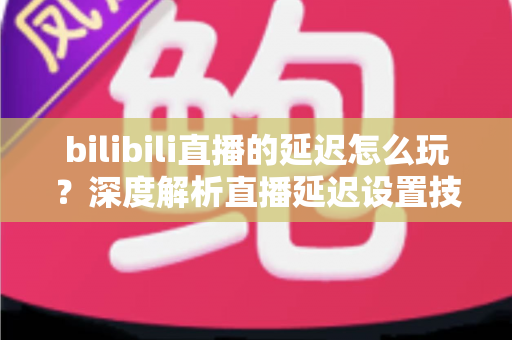 bilibili直播的延迟怎么玩?深度解析直播延迟设置技巧与实战玩法全攻略 bilibili直播的延迟怎么玩?深度解析直播延迟设置技巧与实战玩法全攻略