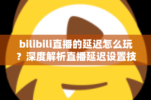 bilibili直播的延迟怎么玩？深度解析直播延迟设置技巧与实战玩法全攻略