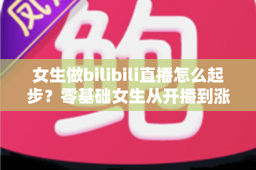 女生做bilibili直播怎么起步？零基础女生从开播到涨粉变现的全流程实战指南