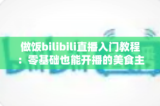 做饭bilibili直播入门教程：零基础也能开播的美食主播成长指南
