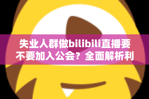 失业人群做bilibili直播要不要加入公会？全面解析利弊与避坑指南