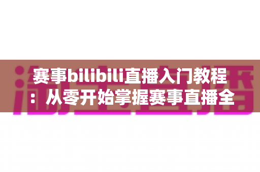 赛事bilibili直播入门教程：从零开始掌握赛事直播全流程的新手实用指南